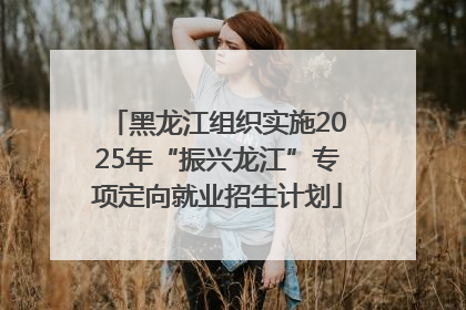 黑龙江组织实施2025年“振兴龙江”专项定向就业招生计划