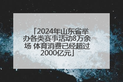 2024年山东省举办各类赛事活动8万余场 体育消费已经超过2000亿元