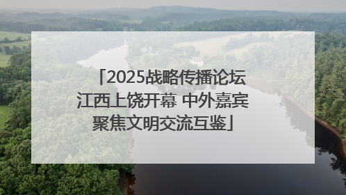 2025战略传播论坛江西上饶开幕 中外嘉宾聚焦文明交流互鉴