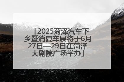 2025菏泽汽车下乡暨消夏车展将于6月27日—29日在菏泽大剧院广场举办