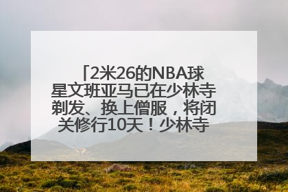 2米26的NBA球星文班亚马已在少林寺剃发、换上僧服，将闭关修行10天！少林寺回应：人在寺里