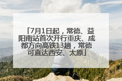 7月1日起，常德、益阳南站首次开行重庆、成都方向高铁13趟，常德可直达西安、太原