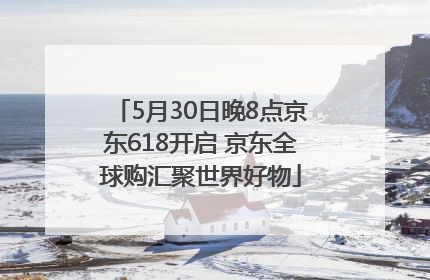 5月30日晚8点京东618开启 京东全球购汇聚世界好物
