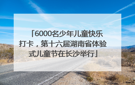 6000名少年儿童快乐打卡，第十六届湖南省体验式儿童节在长沙举行