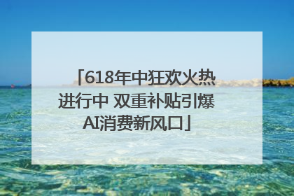 618年中狂欢火热进行中 双重补贴引爆AI消费新风口