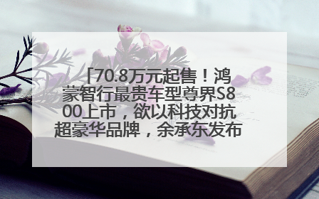 70.8万元起售！鸿蒙智行最贵车型尊界S800上市，欲以科技对抗超豪华品牌，余承东发布会未提及迈巴赫