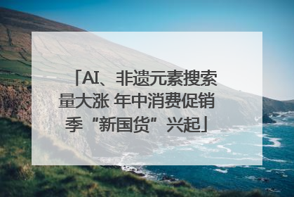 AI、非遗元素搜索量大涨 年中消费促销季“新国货”兴起