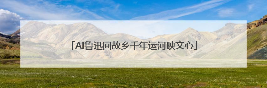 AI鲁迅回故乡千年运河映文心