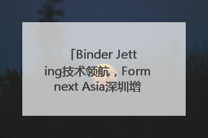 Binder Jetting技术领航，Formnext Asia深圳增材展解锁产业新动能